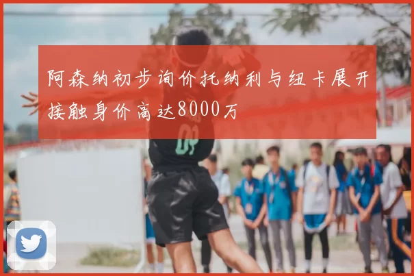 阿森纳初步询价托纳利与纽卡展开接触身价高达8000万