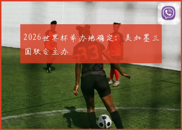 2026世界杯举办地确定：美加墨三国联合主办