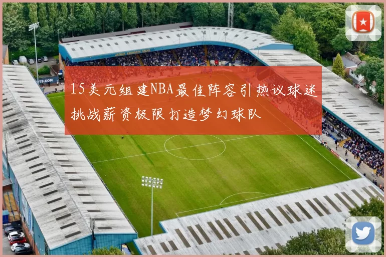 15美元组建NBA最佳阵容引热议球迷挑战薪资极限打造梦幻球队