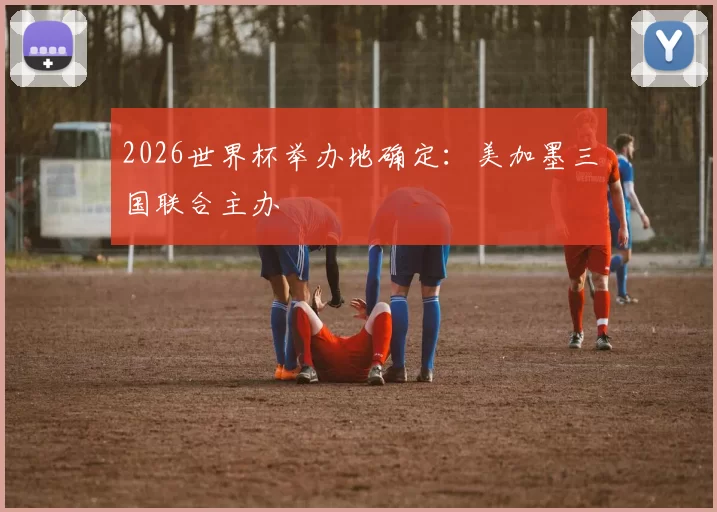 2026世界杯举办地确定：美加墨三国联合主办