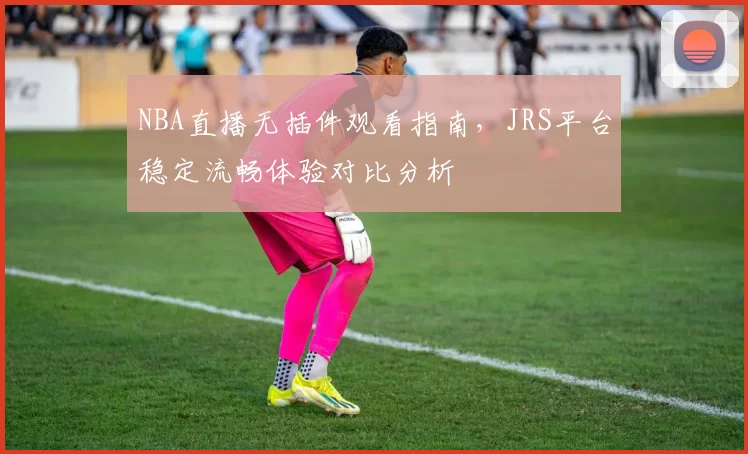NBA直播无插件观看指南，JRS平台稳定流畅体验对比分析