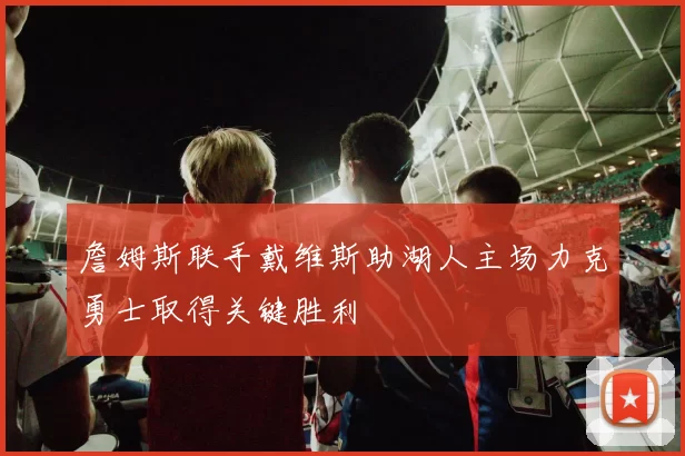 詹姆斯联手戴维斯助湖人主场力克勇士取得关键胜利