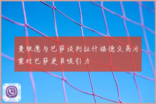 曼联愿与巴萨谈判拉什福德交易方案对巴萨更具吸引力