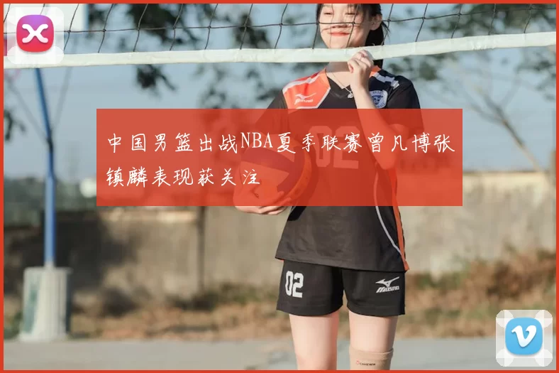 中国男篮出战NBA夏季联赛曾凡博张镇麟表现获关注