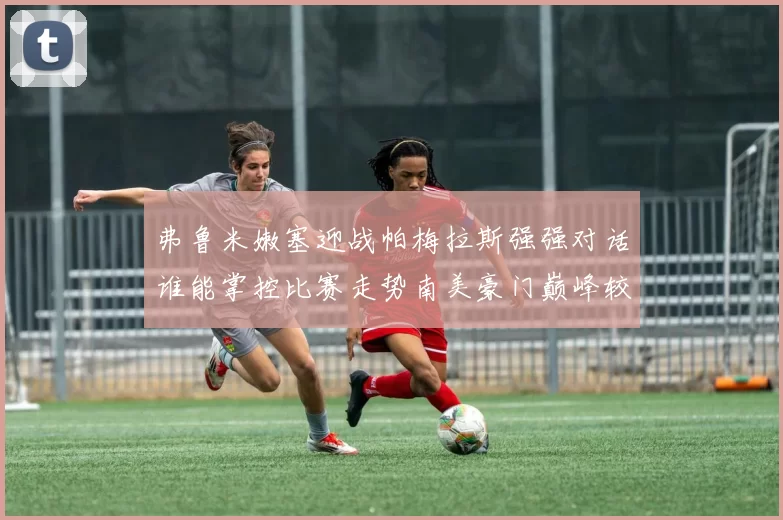 弗鲁米嫩塞迎战帕梅拉斯强强对话谁能掌控比赛走势南美豪门巅峰较量引发关注