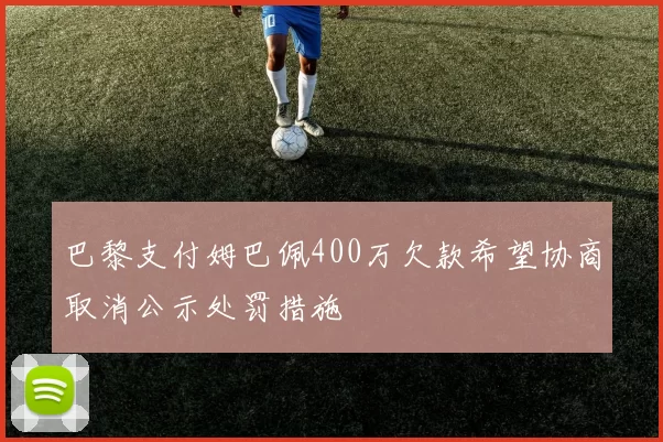 巴黎支付姆巴佩400万欠款希望协商取消公示处罚措施