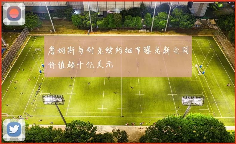 詹姆斯与耐克续约细节曝光新合同价值超十亿美元