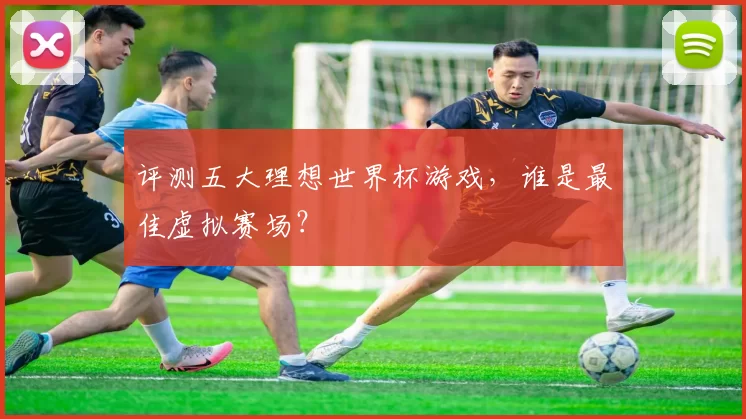 评测五大理想世界杯游戏，谁是最佳虚拟赛场？