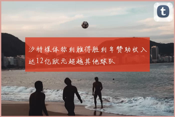沙特媒体称利雅得胜利年赞助收入达12亿欧元超越其他球队