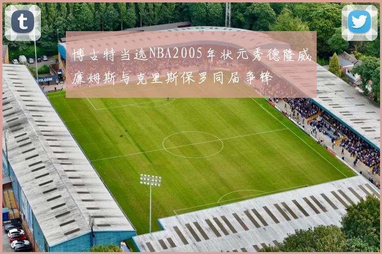 博古特当选NBA2005年状元秀德隆威廉姆斯与克里斯保罗同届争锋