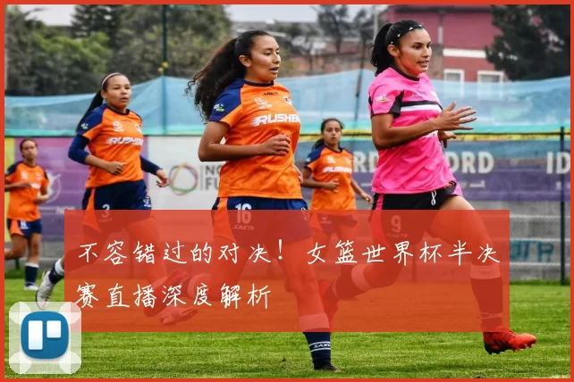 不容错过的对决！女篮世界杯半决赛直播深度解析
