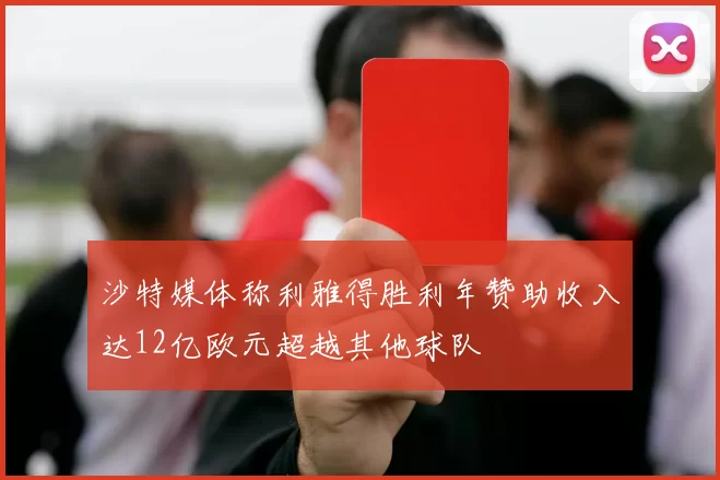 沙特媒体称利雅得胜利年赞助收入达12亿欧元超越其他球队