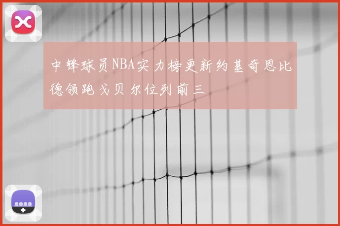中锋球员NBA实力榜更新约基奇恩比德领跑戈贝尔位列前三