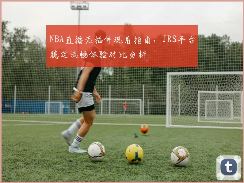 NBA直播无插件观看指南,JRS平台稳定流畅体验对比分析