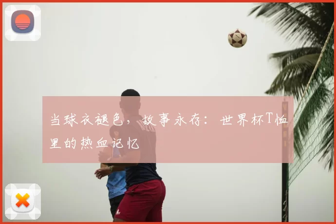 当球衣褪色，故事永存：世界杯T恤里的热血记忆